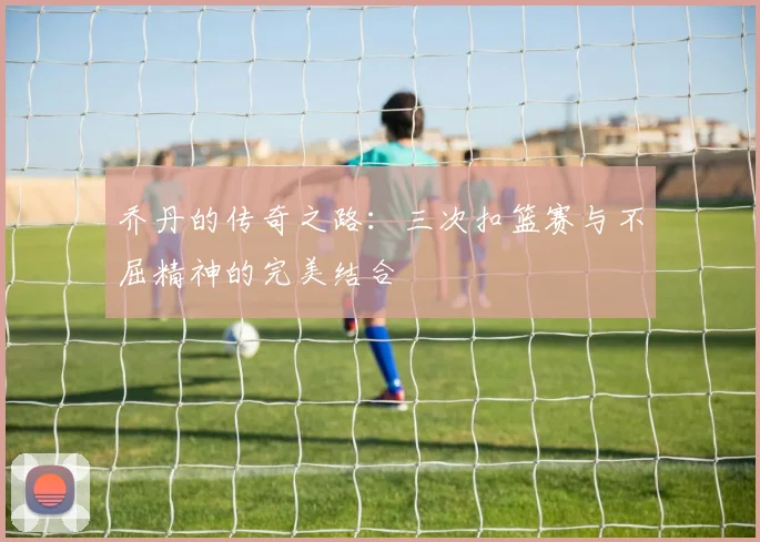 乔丹的传奇之路:三次扣篮赛与不屈精神的完美结合