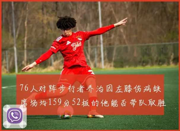 76人对阵步行者乔治因左膝伤病缺席场均159分52板的他能否带队取胜