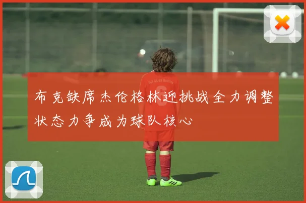 布克缺席杰伦格林迎挑战全力调整状态力争成为球队核心