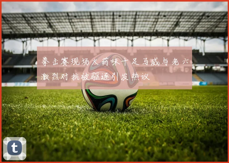 拳击赛现场火药味十足马威与老六激烈对抗被驱逐引发热议