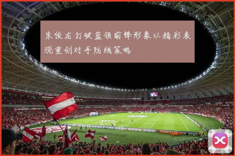 朱俊龙打破蓝领前锋形象以精彩表现重创对手防线策略