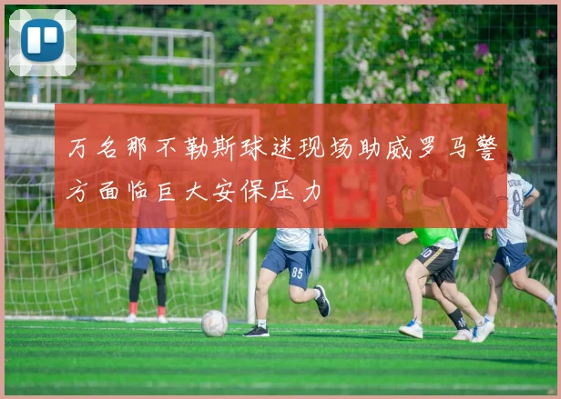 万名那不勒斯球迷现场助威罗马警方面临巨大安保压力