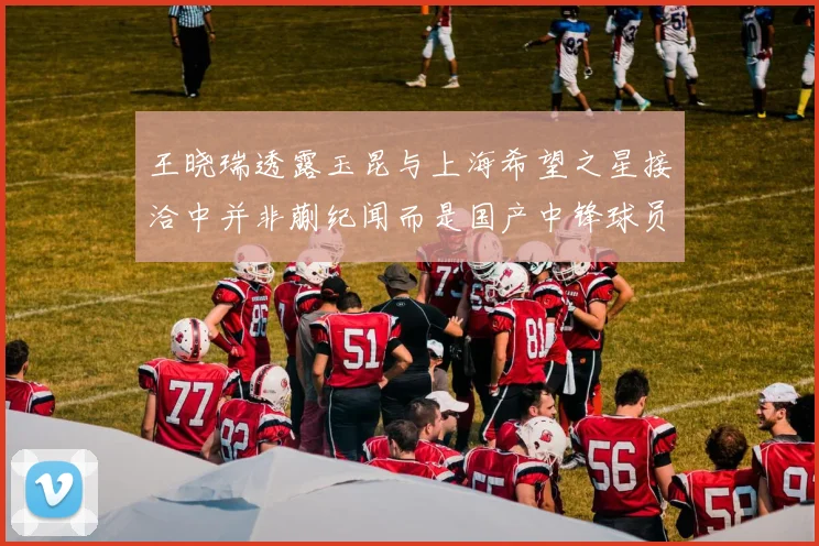王晓瑞透露玉昆与上海希望之星接洽中并非蒯纪闻而是国产中锋球员
