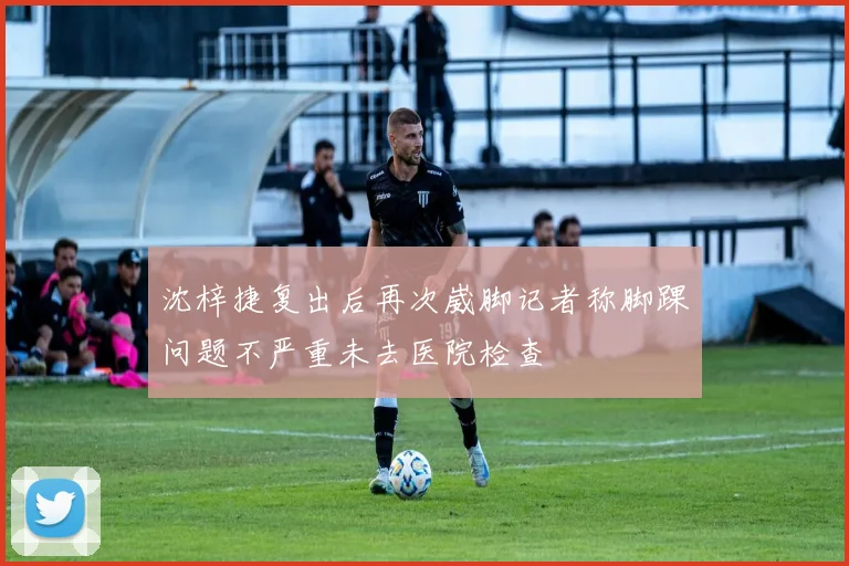 沈梓捷复出后再次崴脚记者称脚踝问题不严重未去医院检查