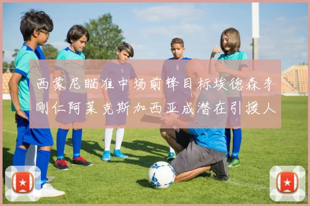 西蒙尼瞄准中场前锋目标埃德森李刚仁阿莱克斯加西亚成潜在引援人选