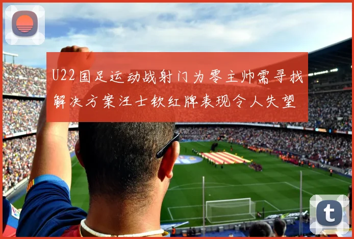 U22国足运动战射门为零主帅需寻找解决方案汪士钦红牌表现令人失望