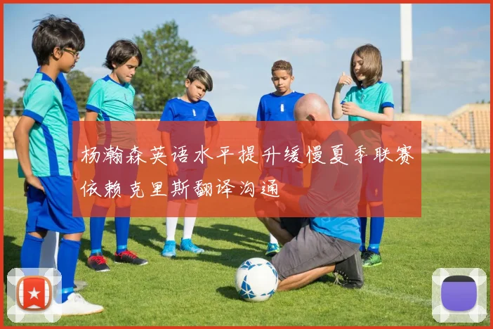 杨瀚森英语水平提升缓慢夏季联赛依赖克里斯翻译沟通