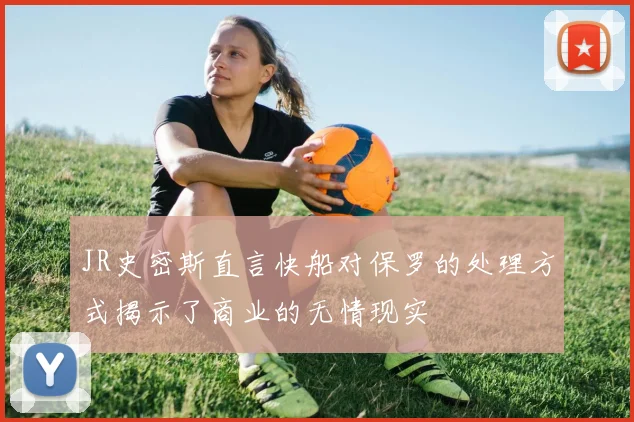 JR史密斯直言快船对保罗的处理方式揭示了商业的无情现实