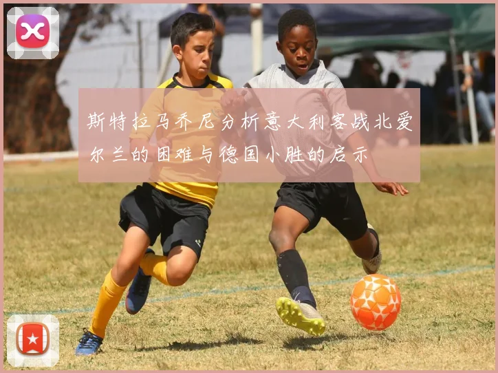 斯特拉马乔尼分析意大利客战北爱尔兰的困难与德国小胜的启示